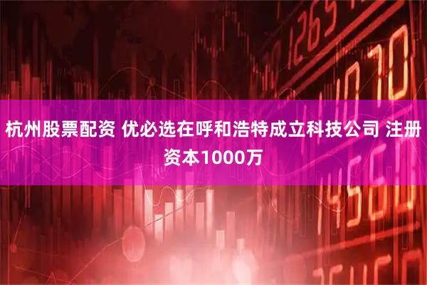 杭州股票配资 优必选在呼和浩特成立科技公司 注册资本1000万
