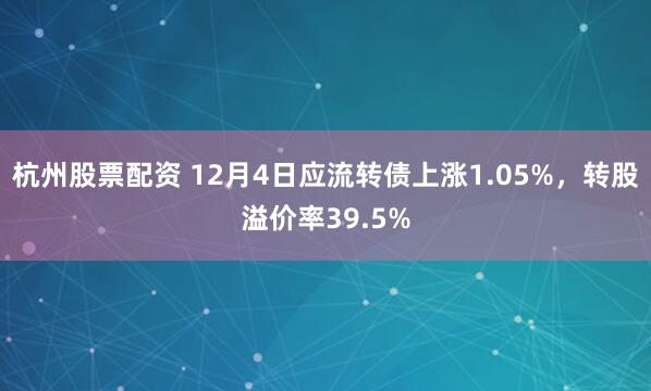 杭州股票配资 12月4日应流转债上涨1.05%，转股溢价率39.5%