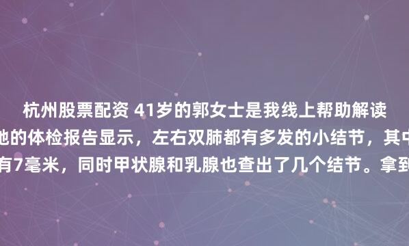 杭州股票配资 41岁的郭女士是我线上帮助解读报告的一位粉丝朋友。她的体检报告显示，左右双肺都有多发的小结节，其中左肺一个磨玻璃结节有7毫米，同时甲状腺和乳腺也查出了几个结节。拿到报告，她非常焦虑。她主要担心两点：一是家里有亲戚得过肺癌，所以她特别害怕自己肺里这个7毫米的磨玻璃结节也会发展成恶性的；二...