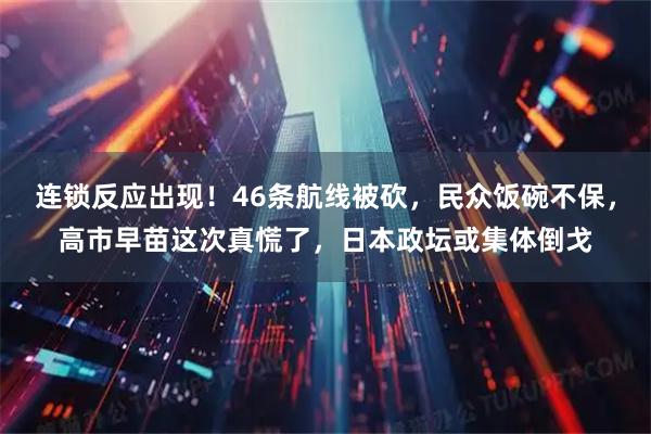 连锁反应出现！46条航线被砍，民众饭碗不保，高市早苗这次真慌了，日本政坛或集体倒戈