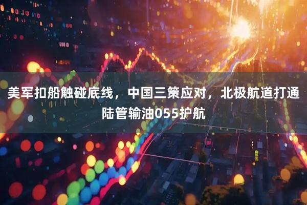 美军扣船触碰底线，中国三策应对，北极航道打通陆管输油055护航