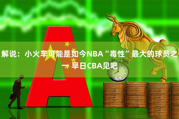 解说：小火车可能是如今NBA“毒性”最大的球员之一 早日CBA见吧