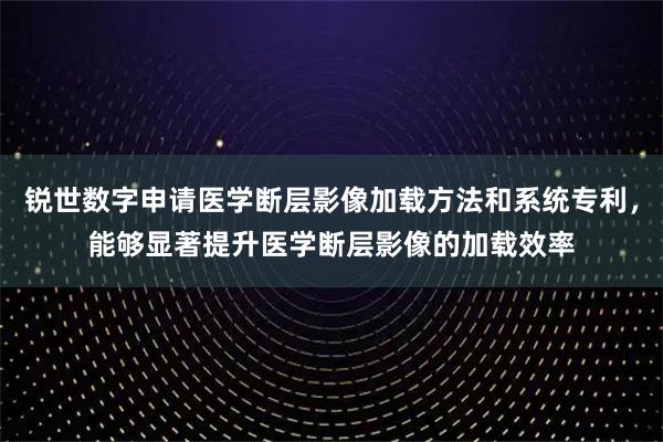 锐世数字申请医学断层影像加载方法和系统专利,能够显著提升医学断层影像的加载效率