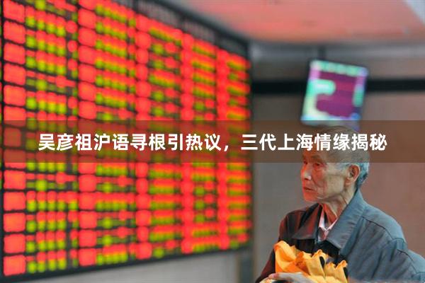 吴彦祖沪语寻根引热议，三代上海情缘揭秘