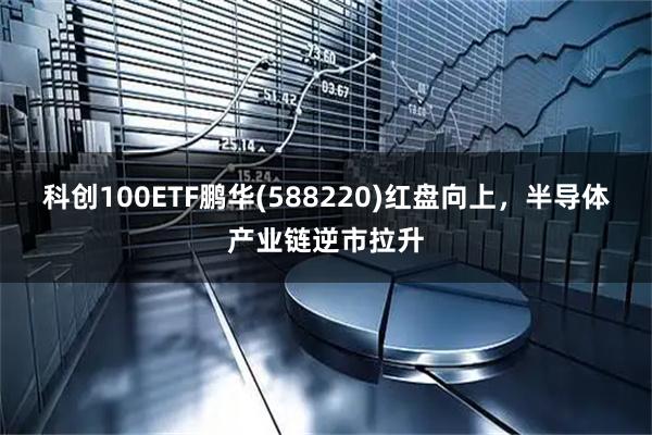 科创100ETF鹏华(588220)红盘向上，半导体产业链逆市拉升