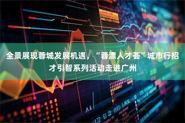 全景展现蓉城发展机遇，“蓉漂人才荟”城市行招才引智系列活动走进广州