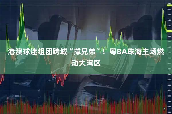 港澳球迷组团跨城“撑兄弟”!粤BA珠海主场燃动大湾区