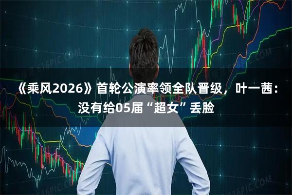 《乘风2026》首轮公演率领全队晋级,叶一茜:没有给05届“超女”丢脸