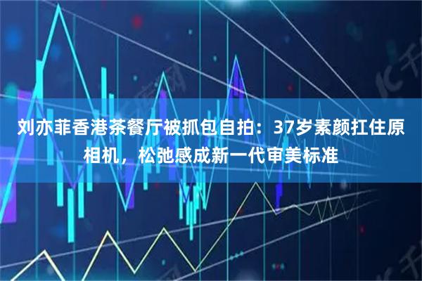 刘亦菲香港茶餐厅被抓包自拍:37岁素颜扛住原相机,松弛感成新一代审美标准