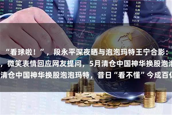 “看球啦!”,段永平深夜晒与泡泡玛特王宁合影:西班牙球衣配Labubu,微笑表情回应网友提问,5月清仓中国神华换股泡泡玛特,昔日“看不懂”今成百亿重仓