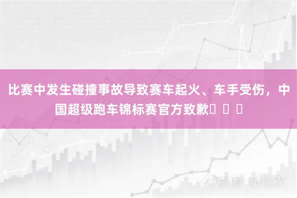 比赛中发生碰撞事故导致赛车起火、车手受伤，中国超级跑车锦标赛官方致歉​​​