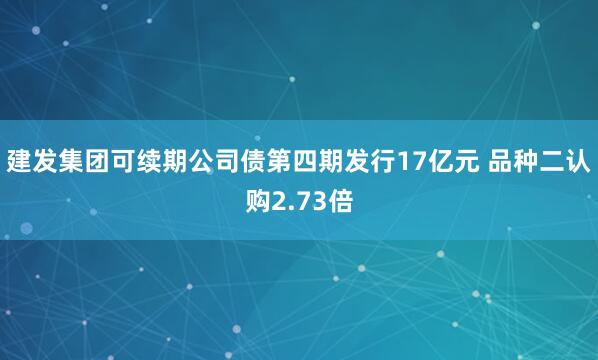 建发集团可续期公司债第四期发行17亿元 品种二认购2.73倍