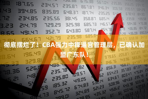 彻底摆烂了！CBA强力中锋逼宫管理层，已确认加盟广东队！